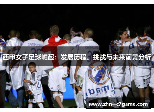 西甲女子足球崛起:发展历程、挑战与未来前景分析 西甲女子足球崛起:发展历程、挑战与未来前景分析