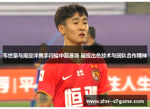 韦世豪与周定洋携手闪耀中超赛场 展现出色技术与团队合作精神