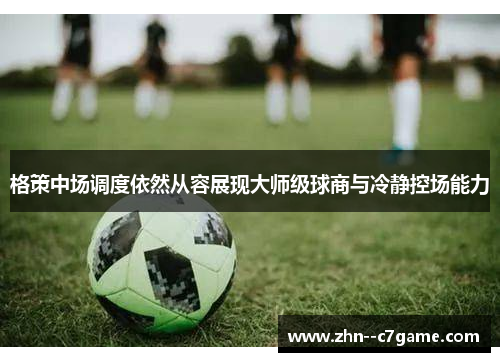 格策中场调度依然从容展现大师级球商与冷静控场能力