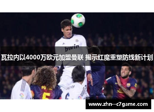 瓦拉内以4000万欧元加盟曼联 揭示红魔重塑防线新计划 瓦拉内以4000万欧元加盟曼联 揭示红魔重塑防线新计划